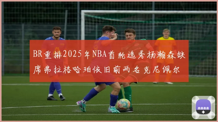 BR重排2025年NBA首轮选秀杨瀚森缺席弗拉格哈珀依旧前两名克尼佩尔锁定探花位