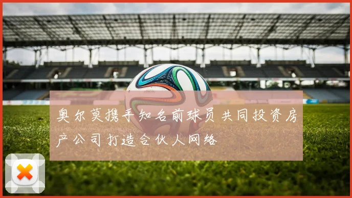 奥尔莫携手知名前球员共同投资房产公司打造合伙人网络