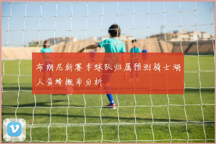 布朗尼新赛季球队归属预测骑士湖人黄蜂概率分析