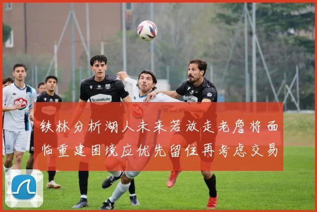 铁林分析湖人未来若放走老詹将面临重建困境应优先留住再考虑交易