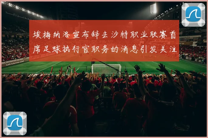 埃梅纳洛宣布辞去沙特职业联赛首席足球执行官职务的消息引发关注