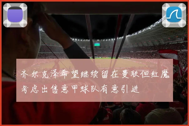 齐尔克泽希望继续留在曼联但红魔考虑出售意甲球队有意引进