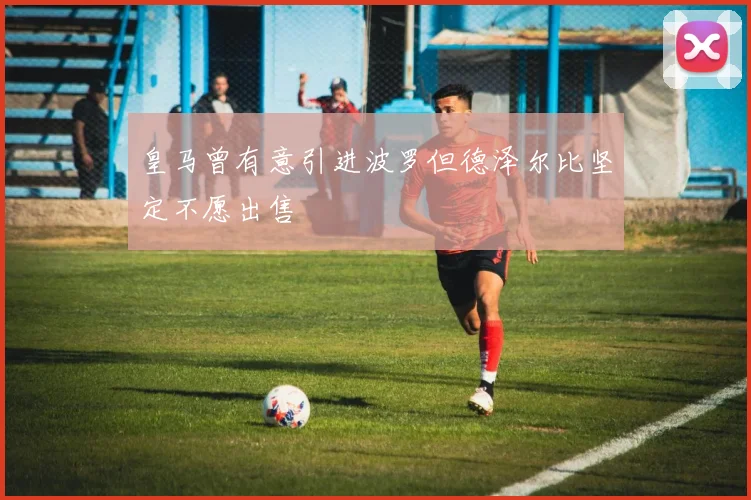 皇马曾有意引进波罗但德泽尔比坚定不愿出售