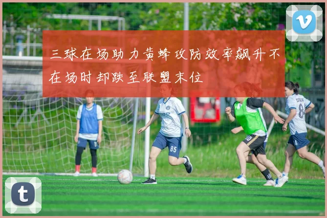 三球在场助力黄蜂攻防效率飙升不在场时却跌至联盟末位