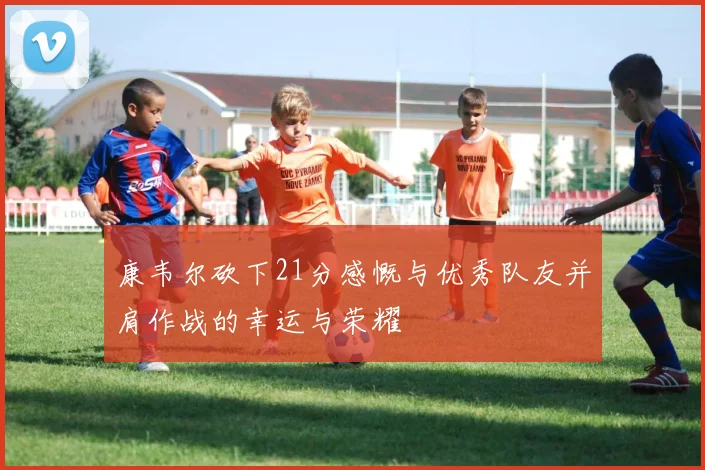 康韦尔砍下21分感慨与优秀队友并肩作战的幸运与荣耀