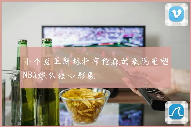 小个后卫新标杆布伦森的表现重塑NBA球队核心形象