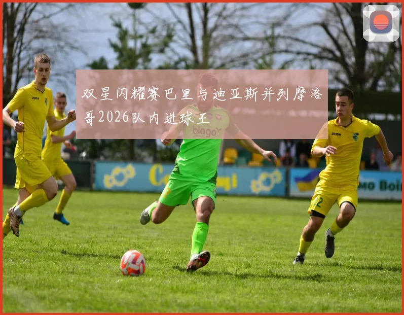 双星闪耀赛巴里与迪亚斯并列摩洛哥2026队内进球王
