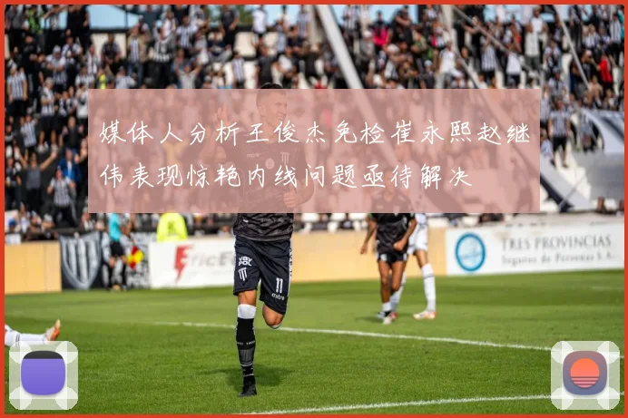 媒体人分析王俊杰免检崔永熙赵继伟表现惊艳内线问题亟待解决