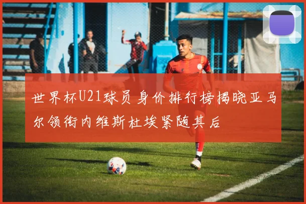 世界杯U21球员身价排行榜揭晓亚马尔领衔内维斯杜埃紧随其后