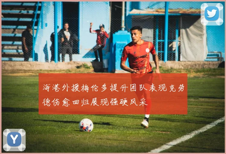 海港外援梅伦多提升团队表现克劳德伤愈回归展现强硬风采