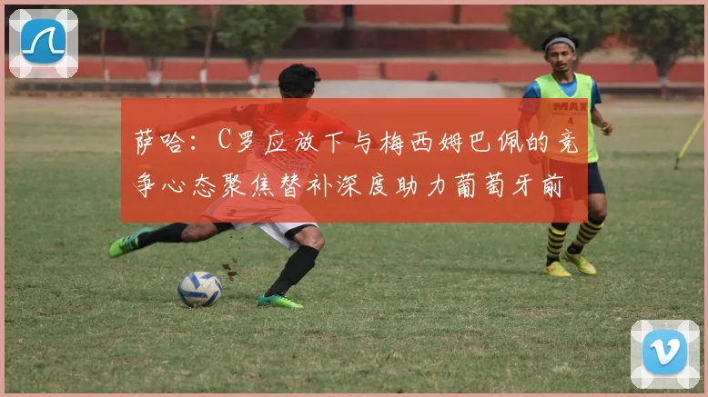 萨哈：C罗应放下与梅西姆巴佩的竞争心态聚焦替补深度助力葡萄牙前行