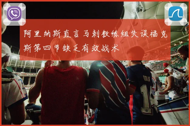 阿里纳斯直言马刺教练组失误福克斯第四节缺乏有效战术