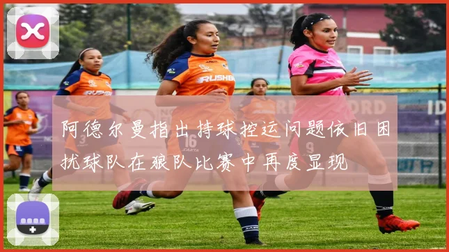 阿德尔曼指出持球控运问题依旧困扰球队在狼队比赛中再度显现