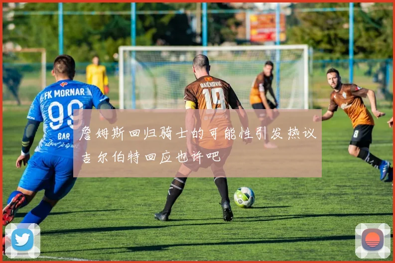 詹姆斯回归骑士的可能性引发热议吉尔伯特回应也许吧
